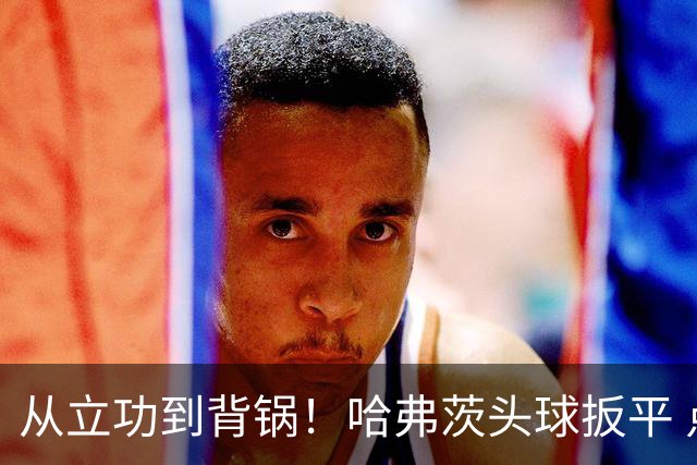 从立功到背锅！哈弗茨头球扳平 点球战罚丢“奠定”德国败局