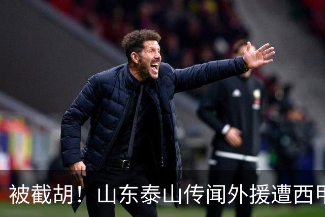 被截胡！山东泰山传闻外援遭西甲豪门争抢，夏窗更换外援恐无望
